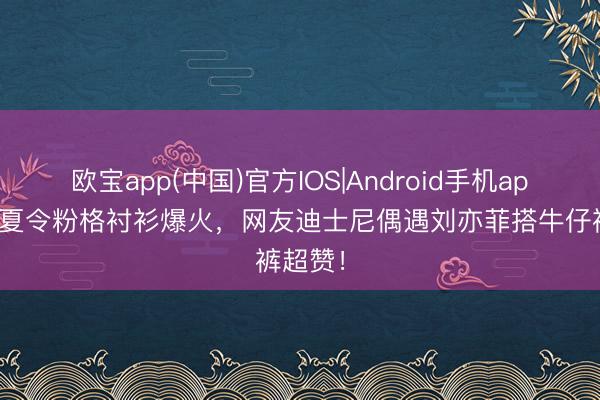 欧宝app(中国)官方IOS|Android手机app下载 夏令粉格衬衫爆火，网友迪士尼偶遇刘亦菲搭牛仔裤超赞！