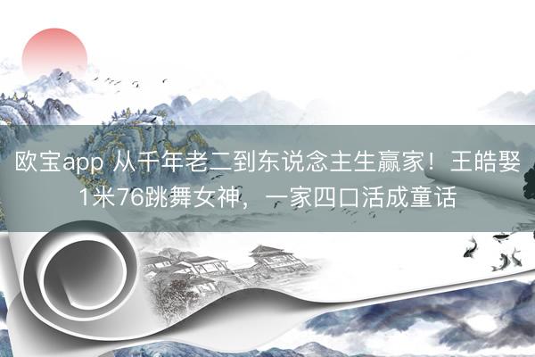 欧宝app 从千年老二到东说念主生赢家！王皓娶1米76跳舞女神，一家四口活成童话
