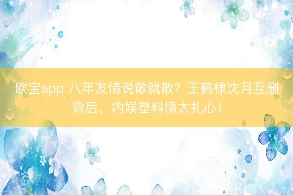 欧宝app 八年友情说散就散？王鹤棣沈月互删背后，内娱塑料情太扎心！