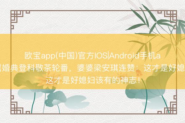 欧宝app(中国)官方IOS|Android手机app下载 奚梦瑶婚典登科敬茶轮番，婆婆梁安琪连赞：这才是好媳妇该有的神志！