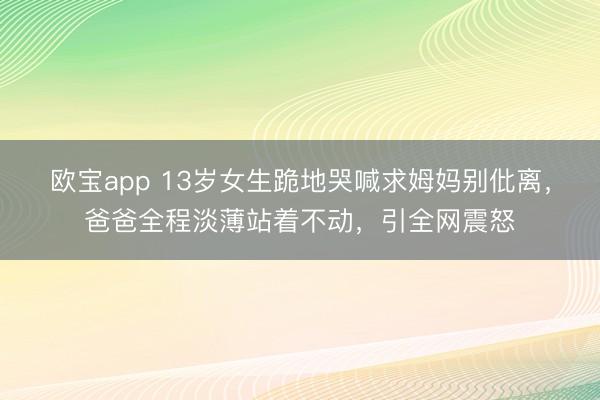 欧宝app 13岁女生跪地哭喊求姆妈别仳离，爸爸全程淡薄站着不动，引全网震怒