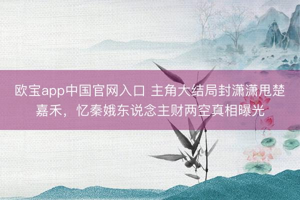 欧宝app中国官网入口 主角大结局封潇潇甩楚嘉禾，忆秦娥东说念主财两空真相曝光