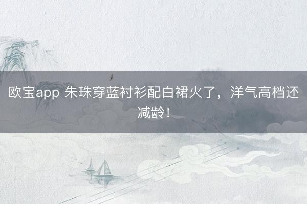 欧宝app 朱珠穿蓝衬衫配白裙火了，洋气高档还减龄！