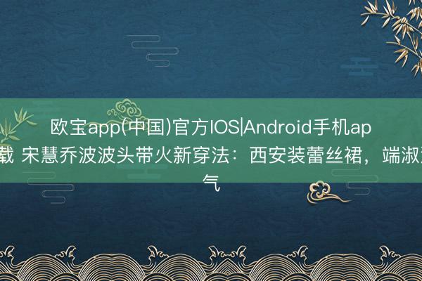 欧宝app(中国)官方IOS|Android手机app下载 宋慧乔波波头带火新穿法:西安装蕾丝裙,端淑洋气
