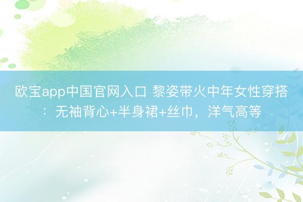 欧宝app中国官网入口 黎姿带火中年女性穿搭：无袖背心+半身裙+丝巾，洋气高等
