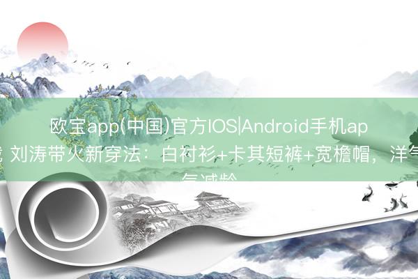 欧宝app(中国)官方IOS|Android手机app下载 刘涛带火新穿法：白衬衫+卡其短裤+宽檐帽，洋气减龄
