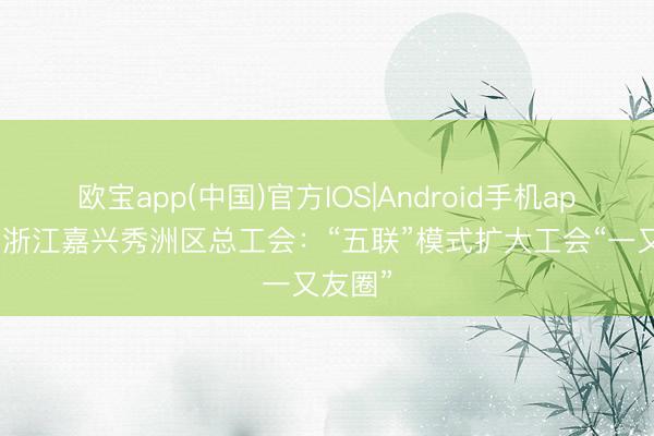 欧宝app(中国)官方IOS|Android手机app下载 浙江嘉兴秀洲区总工会：“五联”模式扩大工会“一又友圈”