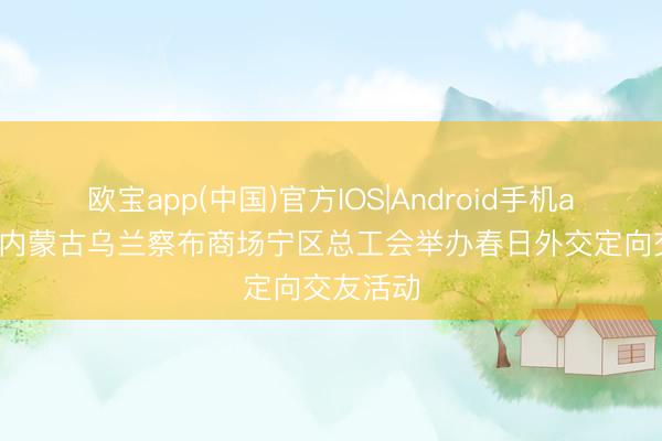 欧宝app(中国)官方IOS|Android手机app下载 内蒙古乌兰察布商场宁区总工会举办春日外交定向交友活动