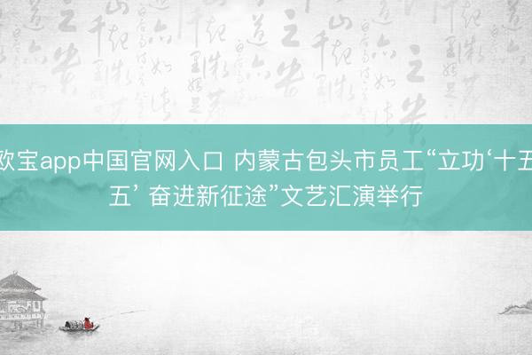 欧宝app中国官网入口 内蒙古包头市员工“立功‘十五五’ 奋进新征途”文艺汇演举行