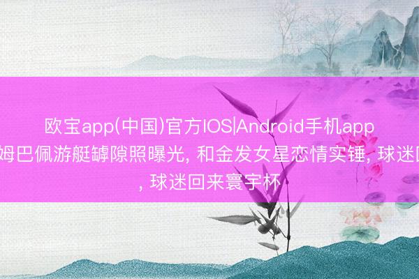 欧宝app(中国)官方IOS|Android手机app下载 27岁姆巴佩游艇罅隙照曝光， 和金发女星恋情实锤， 球迷回来寰宇杯
