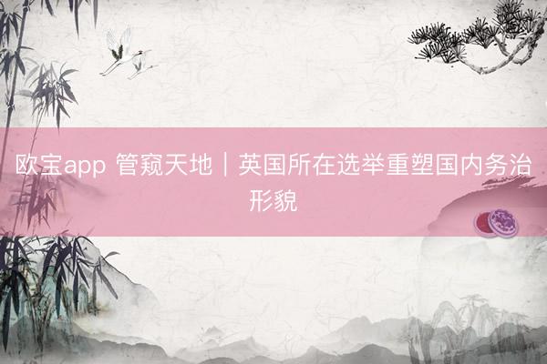 欧宝app 管窥天地｜英国所在选举重塑国内务治形貌