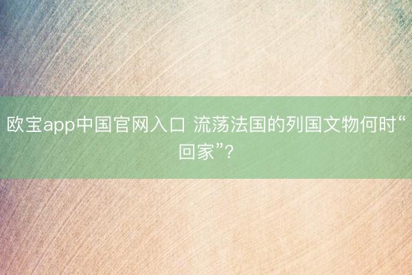 欧宝app中国官网入口 流荡法国的列国文物何时“回家”？