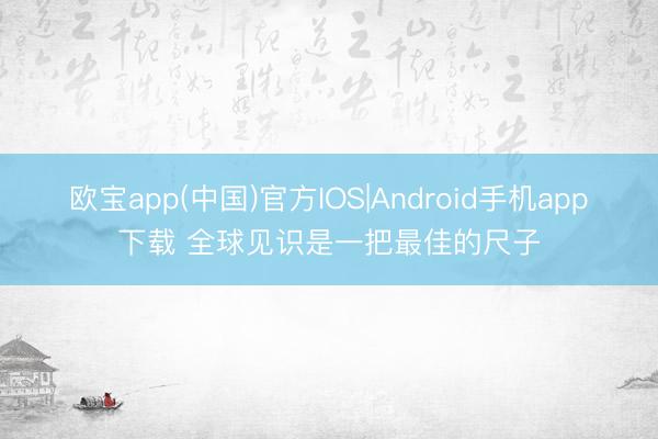 欧宝app(中国)官方IOS|Android手机app下载 全球见识是一把最佳的尺子