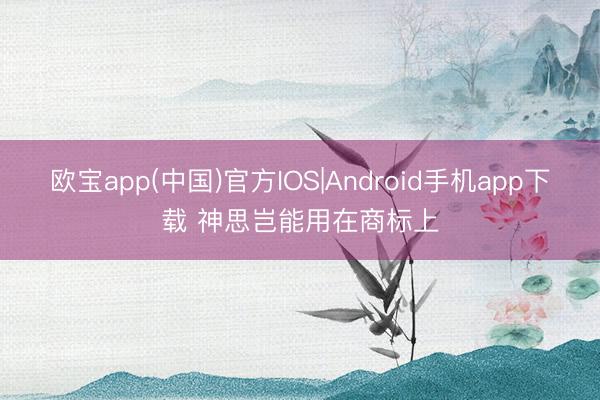欧宝app(中国)官方IOS|Android手机app下载 神思岂能用在商标上