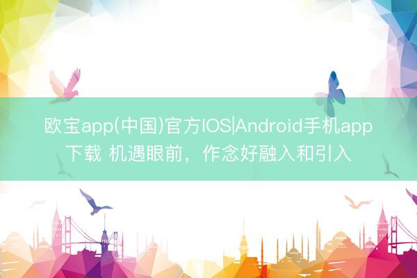 欧宝app(中国)官方IOS|Android手机app下载 机遇眼前，作念好融入和引入