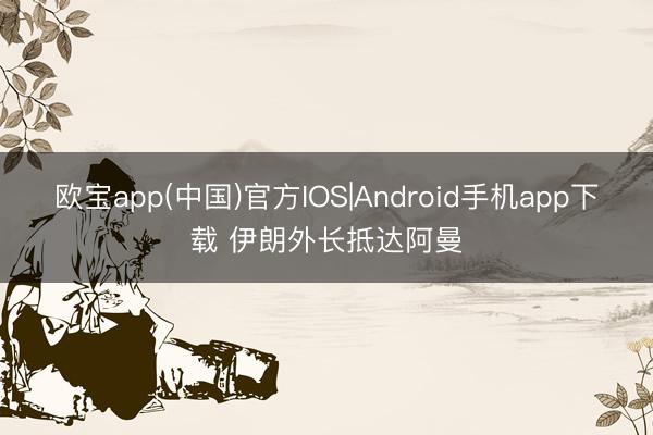 欧宝app(中国)官方IOS|Android手机app下载 伊朗外长抵达阿曼