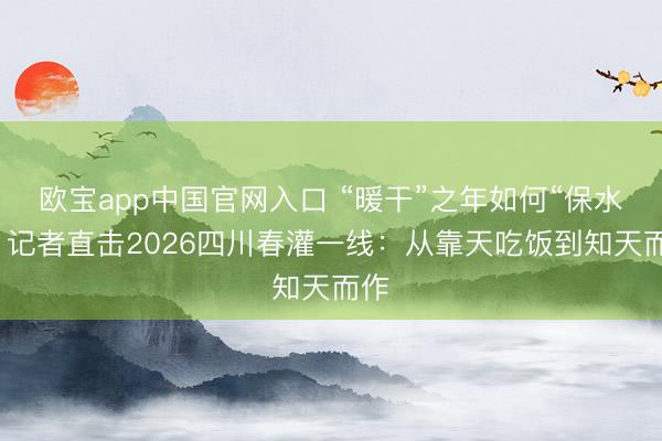 欧宝app中国官网入口 “暖干”之年如何“保水”？记者直击2026四川春灌一线：从靠天吃饭到知天而作