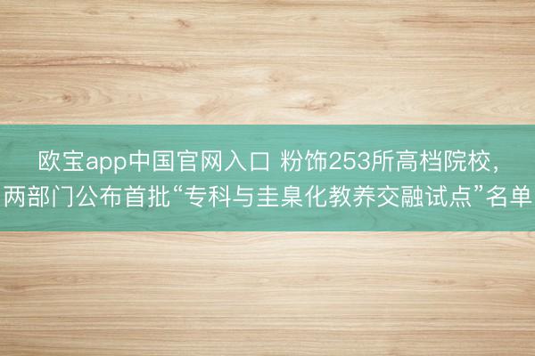 欧宝app中国官网入口 粉饰253所高档院校,两部门公布首批“专科与圭臬化教养交融试点”名单