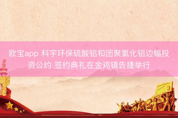 欧宝app 科宇环保硫酸铝和团聚氯化铝边幅投资公约 签约典礼在金鸡镇告捷举行