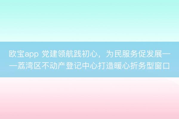 欧宝app 党建领航践初心，为民服务促发展——荔湾区不动产登记中心打造暖心折务型窗口