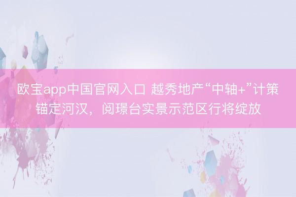 欧宝app中国官网入口 越秀地产“中轴+”计策锚定河汉，阅璟台实景示范区行将绽放