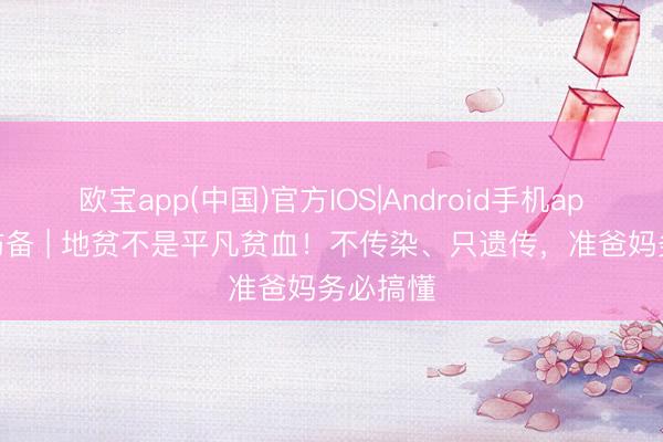 欧宝app(中国)官方IOS|Android手机app下载 防备 | 地贫不是平凡贫血!不传染、只遗传,准爸妈务必搞懂