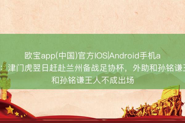 欧宝app(中国)官方IOS|Android手机app下载 津媒:津门虎翌日赶赴兰州备战足协杯,外助和孙铭谦王人不成出场