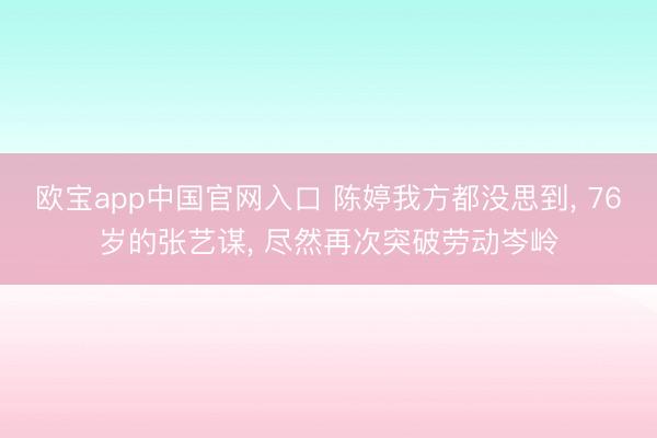 欧宝app中国官网入口 陈婷我方都没思到， 76岁的张艺谋， 尽然再次突破劳动岑岭