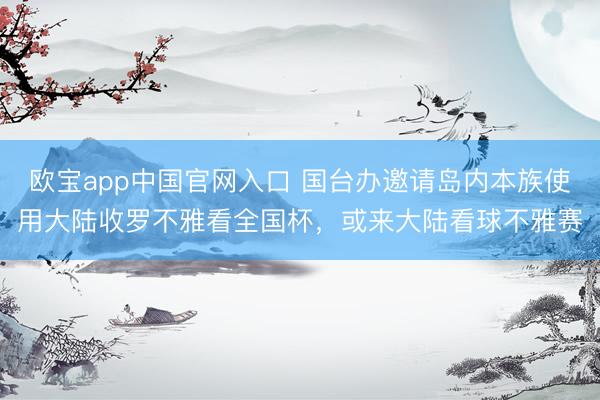 欧宝app中国官网入口 国台办邀请岛内本族使用大陆收罗不雅看全国杯，或来大陆看球不雅赛