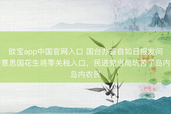 欧宝app中国官网入口 国台办答自如日报发问：好意思国花生将零关税入口，民进党当局坑苦了岛内农民