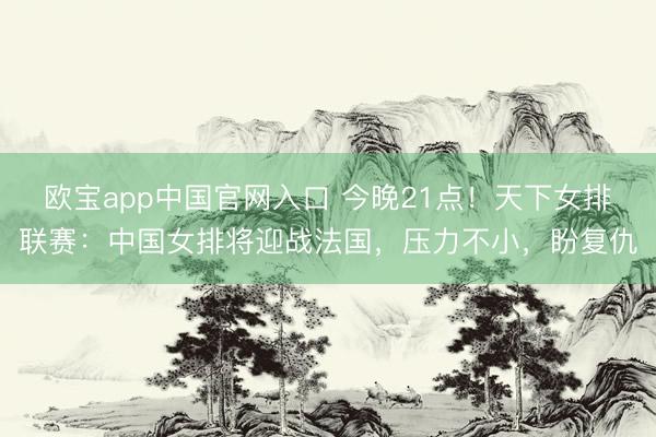 欧宝app中国官网入口 今晚21点！天下女排联赛：中国女排将迎战法国，压力不小，盼复仇