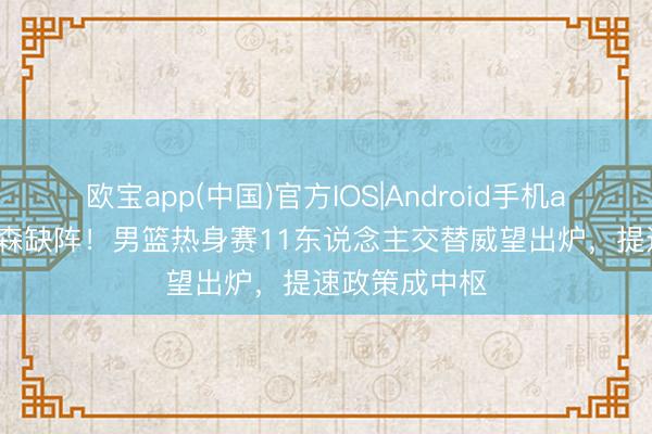 欧宝app(中国)官方IOS|Android手机app下载 杨瀚森缺阵！男篮热身赛11东说念主交替威望出炉，提速政策成中枢