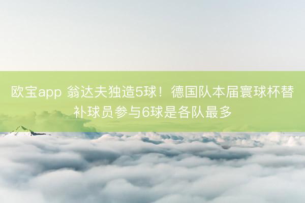 欧宝app 翁达夫独造5球！德国队本届寰球杯替补球员参与6球是各队最多